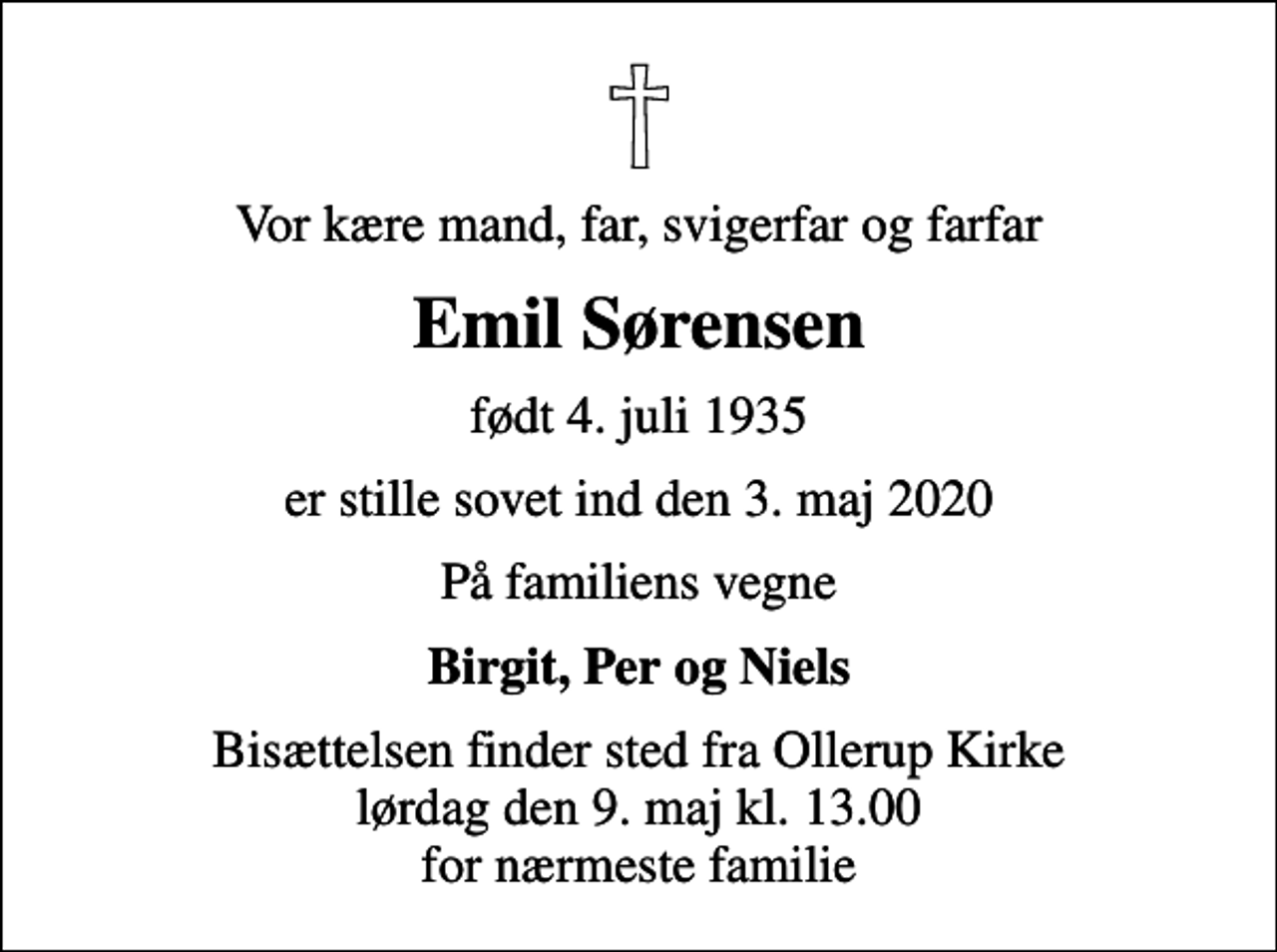 <p>Vor kære mand, far, svigerfar og farfar<br />Emil Sørensen<br />født 4. juli 1935<br />er stille sovet ind den 3. maj 2020<br />På familiens vegne<br />Birgit, Per og Niels<br />Bisættelsen finder sted fra Ollerup Kirke lørdag den 9. maj kl. 13.00 for nærmeste familie</p>