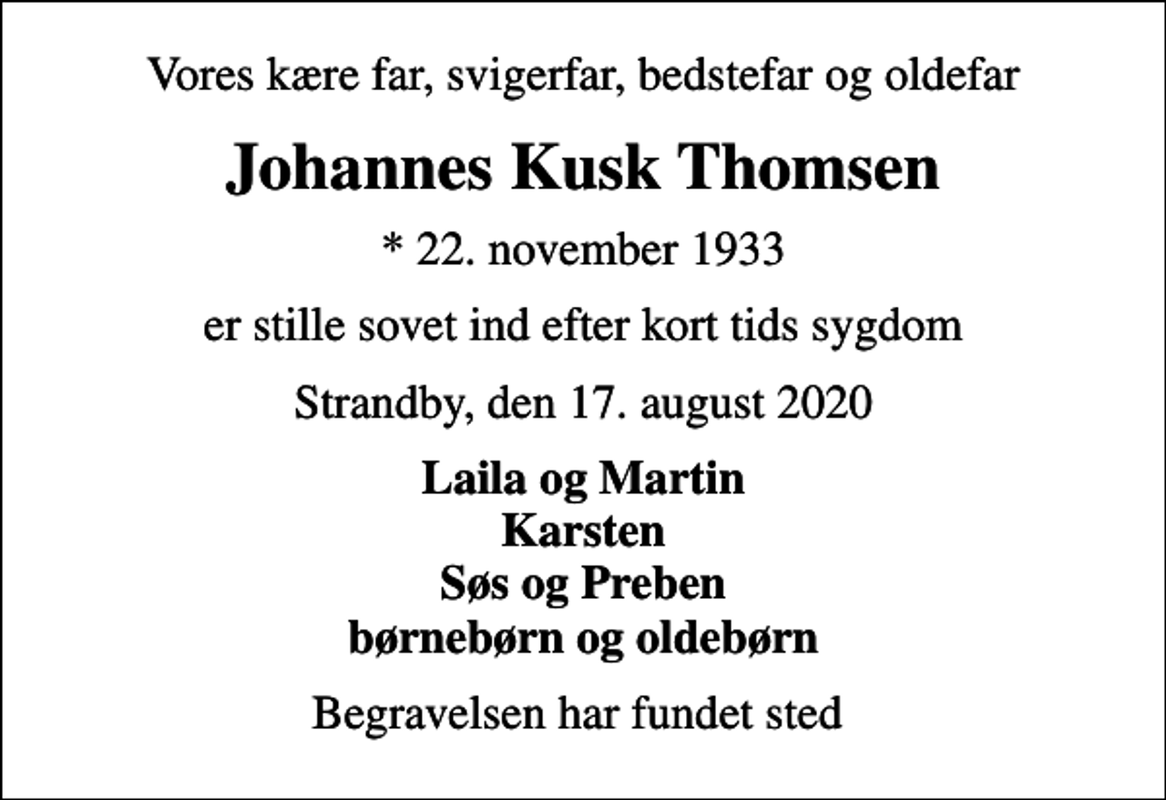 <p>Vores kære far, svigerfar, bedstefar og oldefar<br />Johannes Kusk Thomsen<br />* 22. november 1933<br />er stille sovet ind efter kort tids sygdom<br />Strandby, den 17. august 2020<br />Laila og Martin Karsten Søs og Preben børnebørn og oldebørn<br />Begravelsen har fundet sted</p>