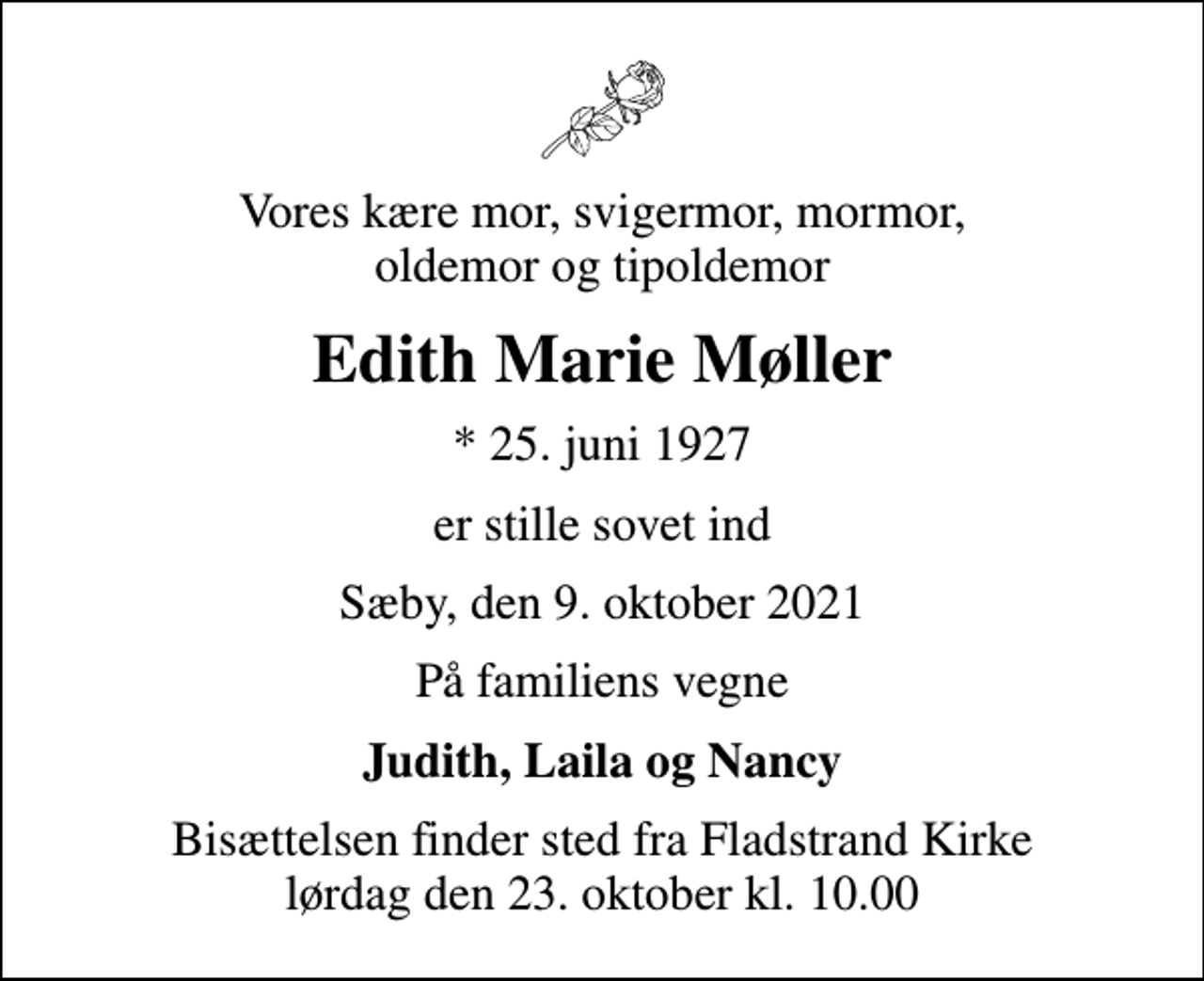 <p>Vores kære mor, svigermor, mormor, oldemor og tipoldemor<br />Edith Marie Møller<br />* 25. juni 1927<br />er stille sovet ind<br />Sæby, den 9. oktober 2021<br />På familiens vegne<br />Judith, Laila og Nancy<br />Bisættelsen finder sted fra Fladstrand Kirke lørdag den 23. oktober kl. 10.00</p>