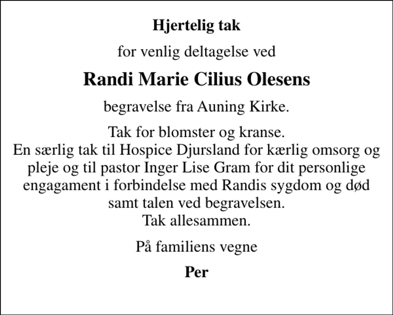 <p>Hjertelig tak<br />for venlig deltagelse ved<br />Randi Marie Cilius Olesens<br />begravelse fra Auning Kirke.<br />Tak for blomster og kranse. En særlig tak til Hospice Djursland for kærlig omsorg og pleje og til pastor Inger Lise Gram for dit personlige engagament i forbindelse med Randis sygdom og død samt talen ved begravelsen. Tak allesammen.<br />På familiens vegne<br />Per</p>