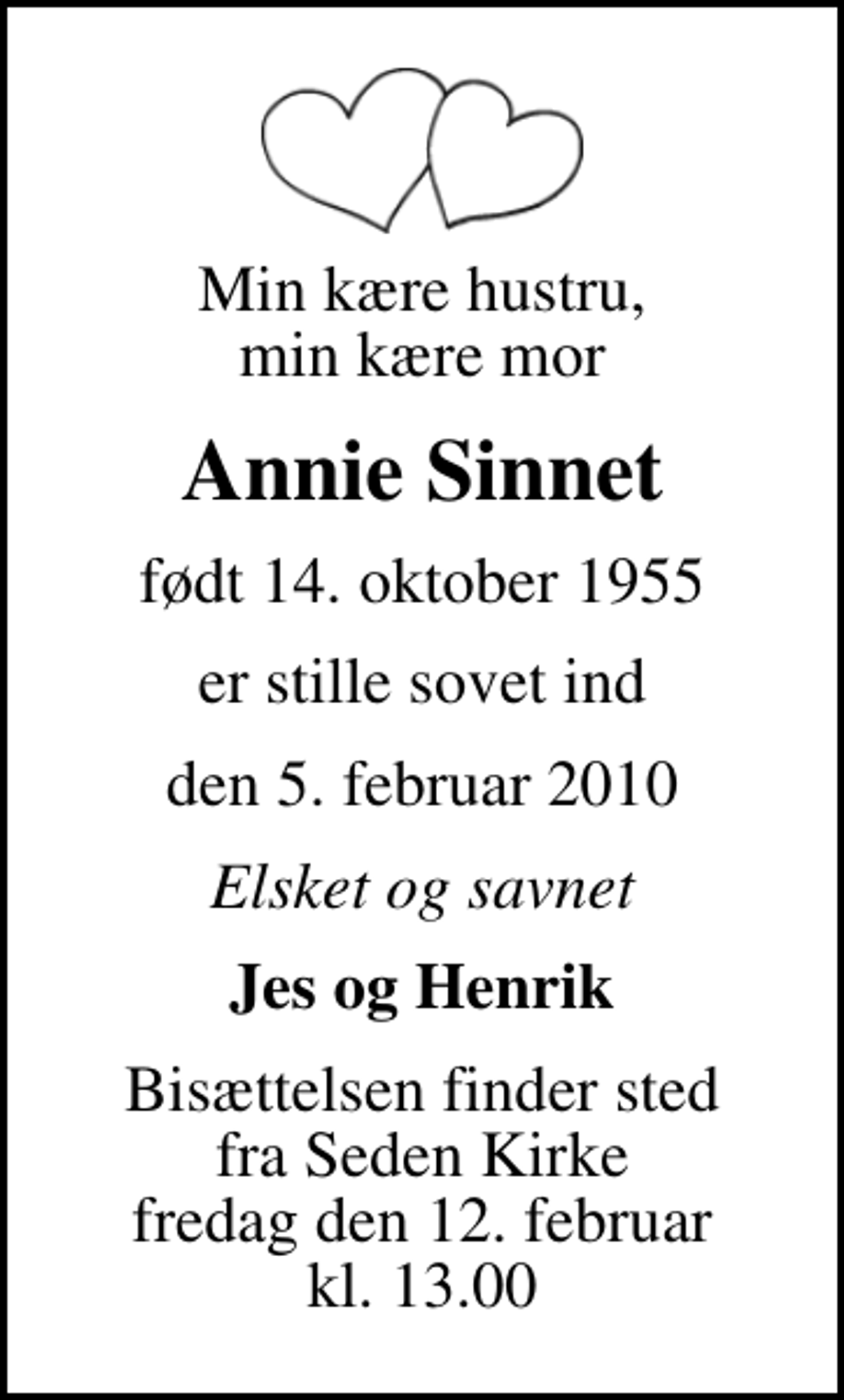 <p>Min kære hustru, min kære mor<br />Annie Sinnet<br />født 14. oktober 1955<br />er stille sovet ind<br />den 5. februar 2010<br />Elsket og savnet<br />Jes og Henrik<br />Bisættelsen finder sted fra Seden Kirke fredag den 12. februar kl. 13.00</p>