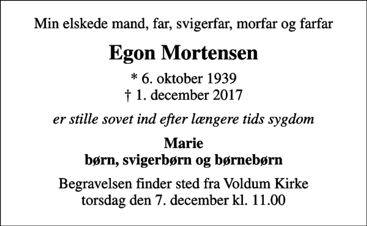 <p>Min elskede mand, far, svigerfar, morfar og farfar<br />Egon Mortensen<br />* 6. oktober 1939<br />✝ 1. december 2017<br />er stille sovet ind efter længere tids sygdom<br />Marie børn, svigerbørn og børnebørn<br />Begravelsen finder sted fra Voldum Kirke torsdag den 7. december kl. 11.00</p>