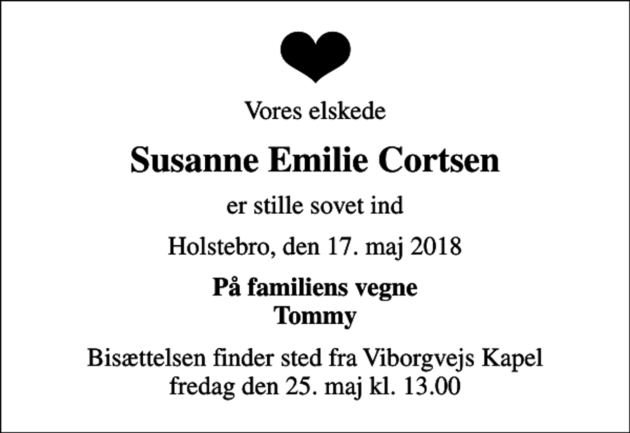 <p>Vores elskede<br />Susanne Emilie Cortsen<br />er stille sovet ind<br />Holstebro, den 17. maj 2018<br />På familiens vegne Tommy<br />Bisættelsen finder sted fra Viborgvejs Kapel fredag den 25. maj kl. 13.00</p>