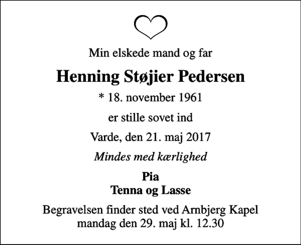 <p>Min elskede mand og far<br />Henning Støjier Pedersen<br />* 18. november 1961<br />er stille sovet ind<br />Varde, den 21. maj 2017<br />Mindes med kærlighed<br />Pia Tenna og Lasse<br />Begravelsen finder sted ved Arnbjerg Kapel mandag den 29. maj kl. 12.30</p>