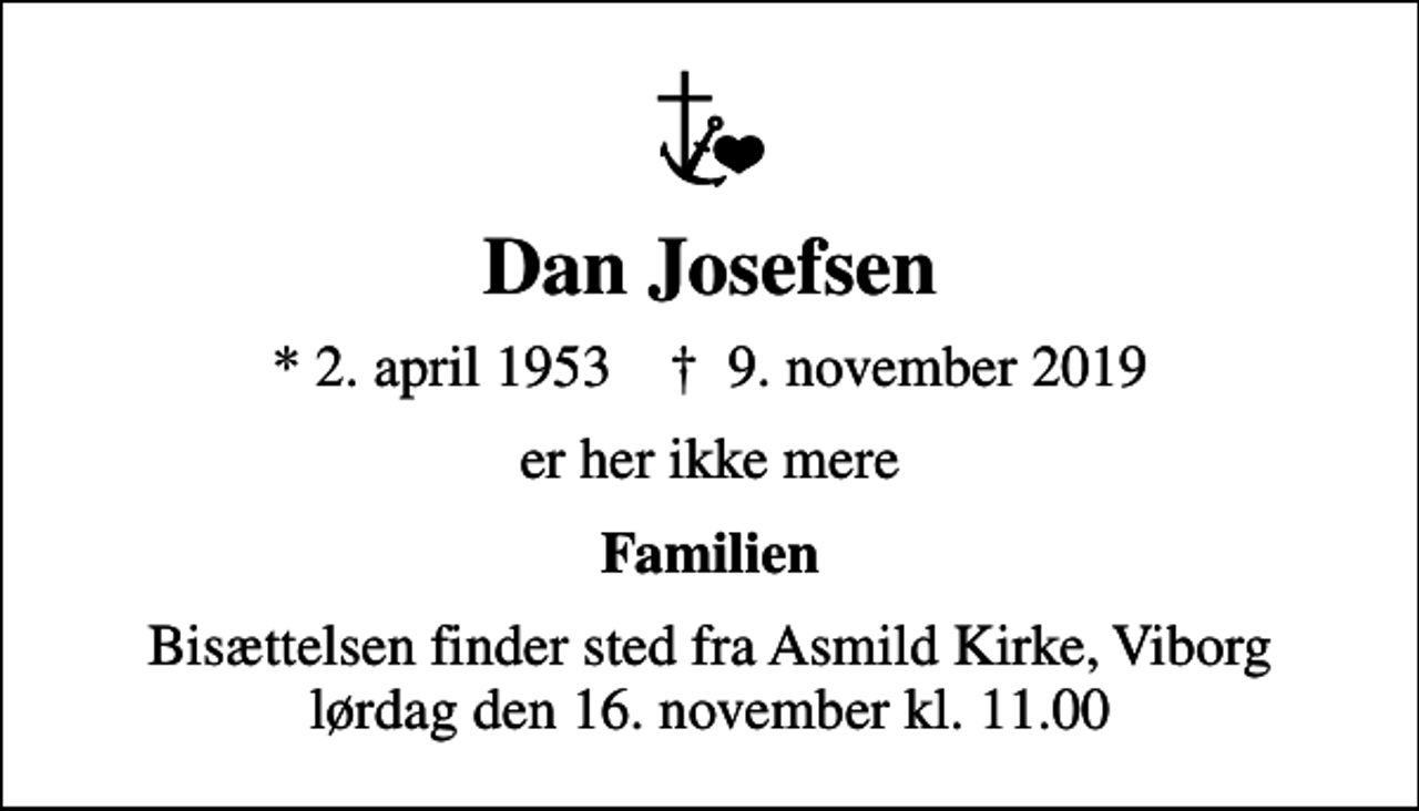 <p>Dan Josefsen<br />* 2. april 1953 ✝ 9. november 2019<br />er her ikke mere<br />Familien<br />Bisættelsen finder sted fra Asmild Kirke, Viborg lørdag den 16. november kl. 11.00</p>