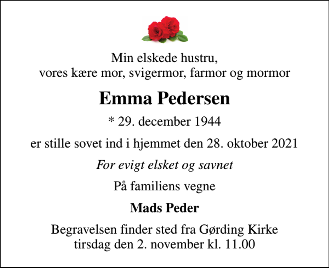 <p>Min elskede hustru, vores kære mor, svigermor, farmor og mormor<br />Emma Pedersen<br />* 29. december 1944<br />er stille sovet ind i hjemmet den 28. oktober 2021<br />For evigt elsket og savnet<br />På familiens vegne<br />Mads Peder<br />Begravelsen finder sted fra Gørding Kirke tirsdag den 2. november kl. 11.00</p>
