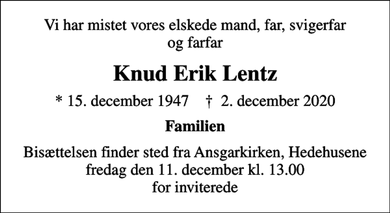 <p>Vi har mistet vores elskede mand, far, svigerfar og farfar<br />Knud Erik Lentz<br />* 15. december 1947 ✝ 2. december 2020<br />Familien<br />Bisættelsen finder sted fra Ansgarkirken, Hedehusene fredag den 11. december kl. 13.00 for inviterede</p>