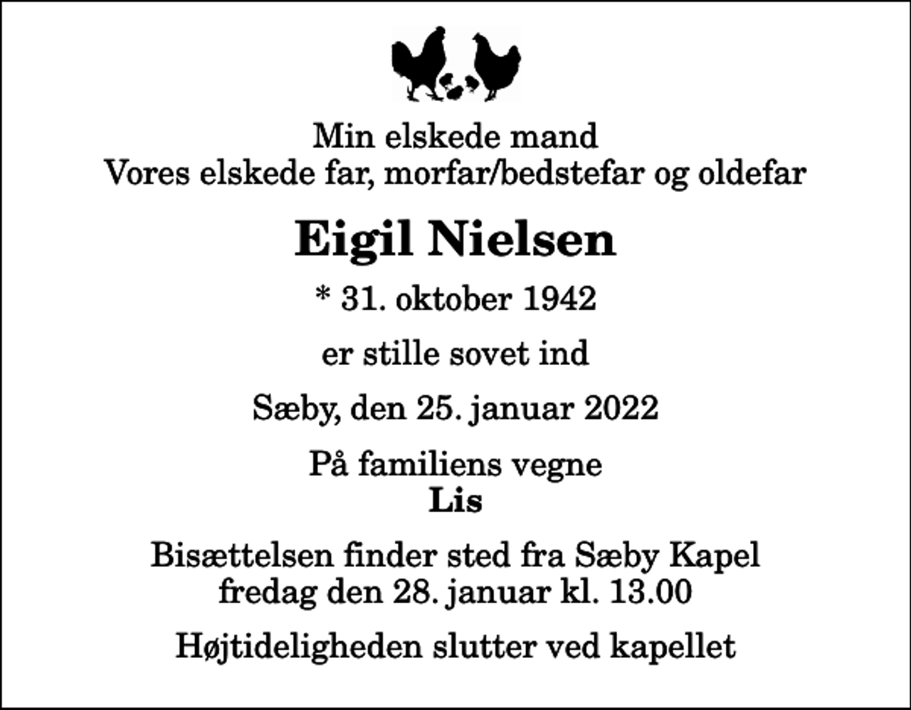 <p>Min elskede mand Vores elskede far, morfar/bedstefar og oldefar<br />Eigil Nielsen<br />* 31. oktober 1942<br />er stille sovet ind<br />Sæby, den 25. januar 2022<br />På familiens vegne<br />Lis<br />Bisættelsen finder sted fra Sæby Kapel fredag den 28. januar kl. 13.00 Højtideligheden slutter ved kapellet</p>