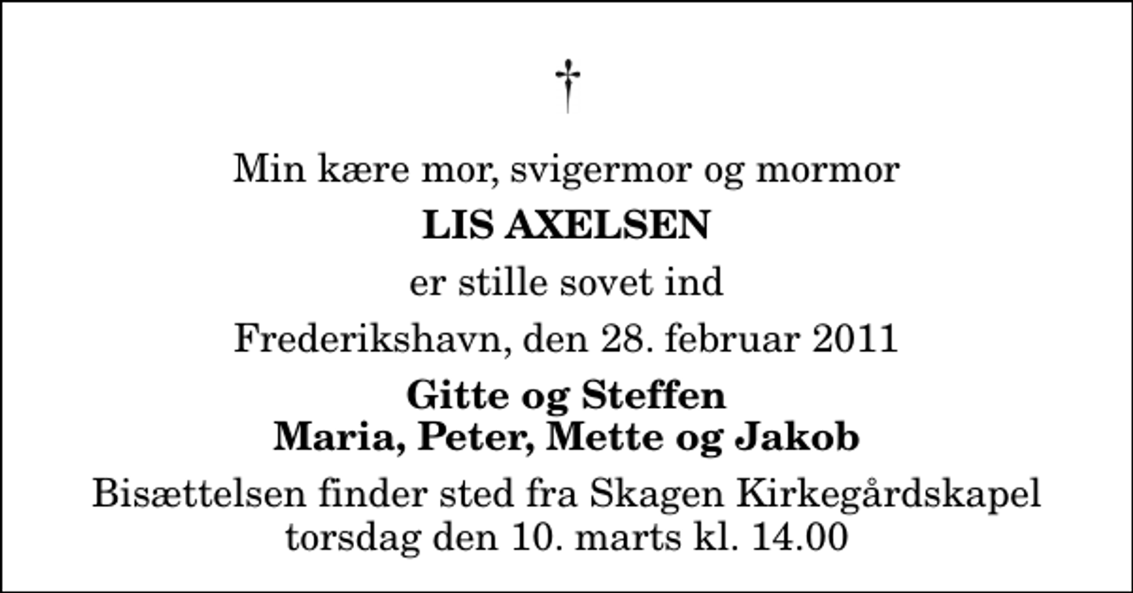 <p>Min kære mor, svigermor og mormor<br />Lis Axelsen<br />er stille sovet ind<br />Frederikshavn, den 28. februar 2011<br />Gitte og Steffen Maria, Peter, Mette og Jakob<br />Bisættelsen finder sted fra Skagen Kirkegårdskapel torsdag den 10. marts kl. 14.00</p>