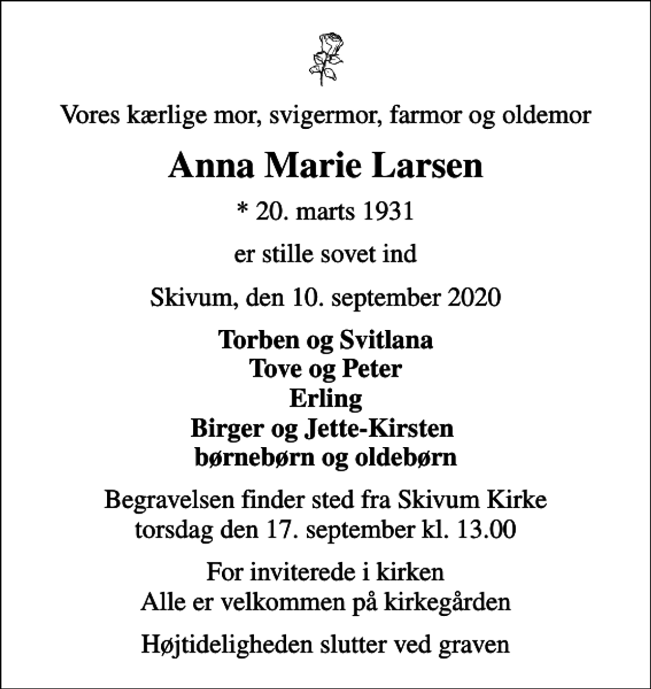 <p>Vores kærlige mor, svigermor, farmor og oldemor<br />Anna Marie Larsen<br />* 20. marts 1931<br />er stille sovet ind<br />Skivum, den 10. september 2020<br />Torben og Svitlana Tove og Peter Erling Birger og Jette-Kirsten børnebørn og oldebørn<br />Begravelsen finder sted fra Skivum Kirke torsdag den 17. september kl. 13.00<br />For inviterede i kirken Alle er velkommen på kirkegården<br />Højtideligheden slutter ved graven</p>