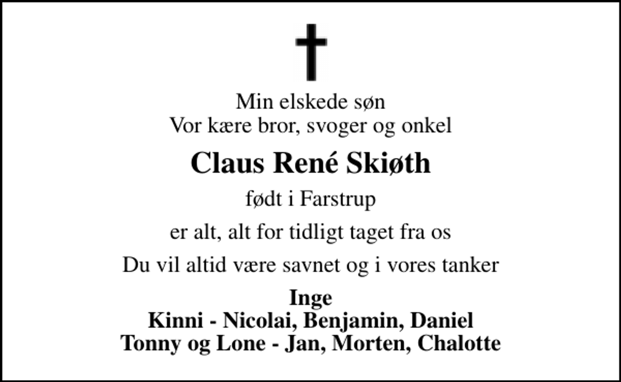 <p>Min elskede søn Vor kære bror, svoger og onkel<br />Claus René Skiøth<br />født i Farstrup<br />er alt, alt for tidligt taget fra os<br />Du vil altid være savnet og i vores tanker<br />Inge Kinni - Nicolai, Benjamin, Daniel Tonny og Lone - Jan, Morten, Chalotte</p>