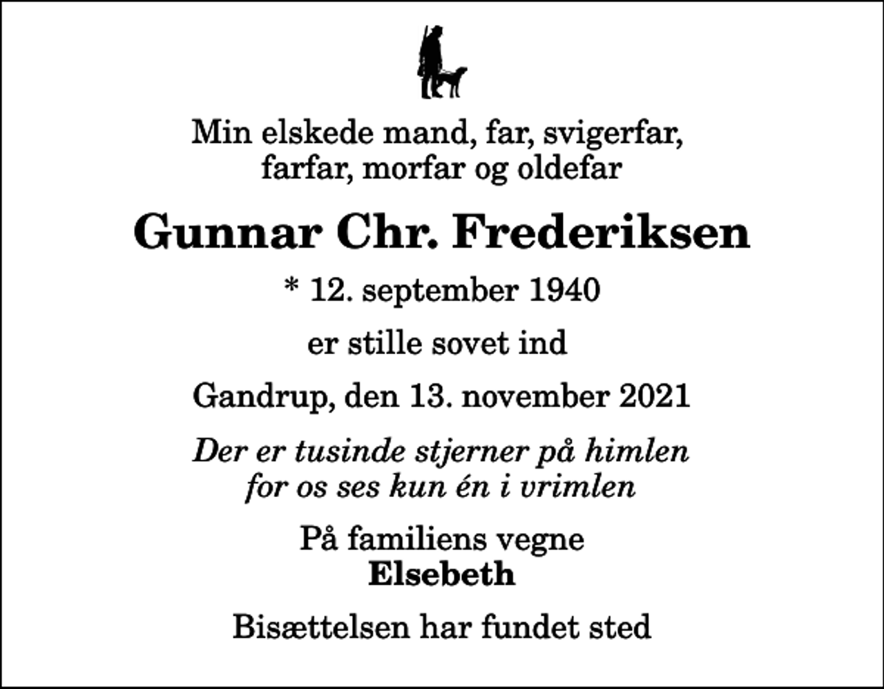 <p>Min elskede mand, far, svigerfar, farfar, morfar og oldefar<br />Gunnar Chr. Frederiksen<br />* 12. september 1940<br />er stille sovet ind<br />Gandrup, den 13. november 2021<br />Der er tusinde stjerner på himlen for os ses kun én i vrimlen<br />På familiens vegne<br />Elsebeth<br />Bisættelsen har fundet sted</p>