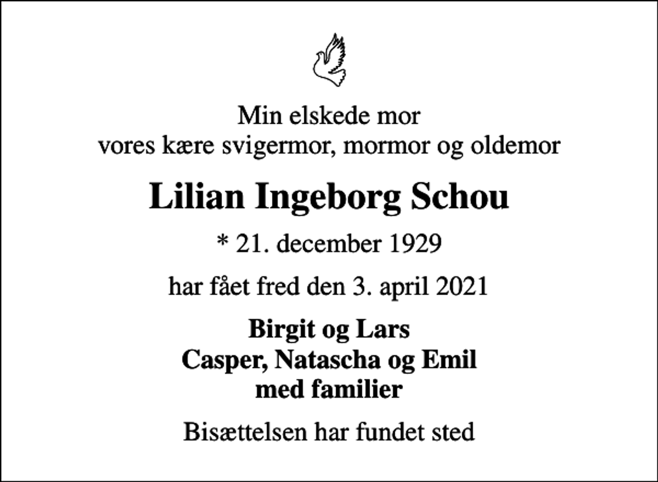 <p>Min elskede mor vores kære svigermor, mormor og oldemor<br />Lilian Ingeborg Schou<br />* 21. december 1929<br />har fået fred den 3. april 2021<br />Birgit og Lars Casper, Natascha og Emil med familier<br />Bisættelsen har fundet sted</p>
