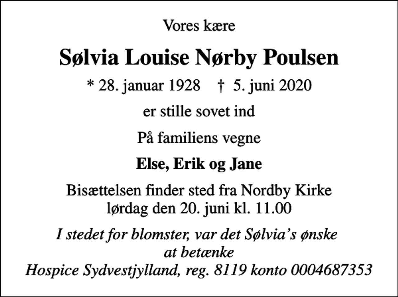 <p>Vores kære<br />Sølvia Louise Nørby Poulsen<br />* 28. januar 1928 ✝ 5. juni 2020<br />er stille sovet ind<br />På familiens vegne<br />Else, Erik og Jane<br />Bisættelsen finder sted fra Nordby Kirke lørdag den 20. juni kl. 11.00<br />I stedet for blomster, var det Sølvias ønske at betænke Hospice Sydvestjylland, reg. 8119 konto 0004687353</p>
