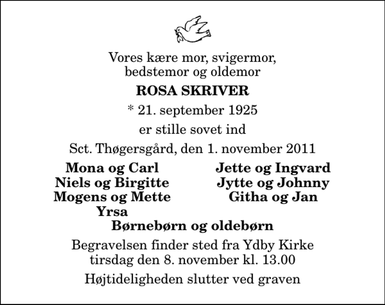 <p>Vores kære mor, svigermor, bedstemor og oldemor<br />Rosa Skriver<br />* 21. september 1925<br />er stille sovet ind<br />Sct. Thøgersgård, den 1. november 2011<br />Mona og Carl<br />Jette og Ingvard<br />Niels og Birgitte<br />Jytte og Johnny<br />Mogens og Mette<br />Githa og Jan<br />Yrsa<br />Begravelsen finder sted fra Ydby Kirke tirsdag den 8. november kl. 13.00 Højtideligheden slutter ved graven</p>