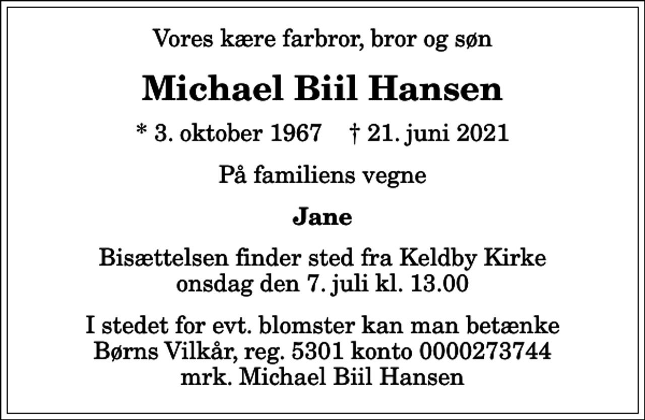 <p>Vores kære farbror, bror og søn<br />Michael Biil Hansen<br />* 3. oktober 1967 ✝ 21. juni 2021<br />På familiens vegne<br />Jane<br />Bisættelsen finder sted fra Keldby Kirke onsdag den 7. juli kl. 13.00<br />I stedet for evt. blomster kan man betænke<br />Børns Vilkår reg.5301konto0000273744mrk. Michael Biil<br />Hansen</p>