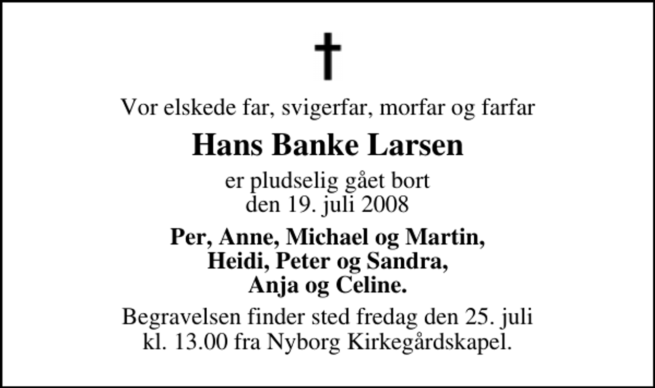 <p>Vor elskede far, svigerfar, morfar og farfar<br />Hans Banke Larsen<br />er pludselig gået bort den 19. juli 2008<br />Per, Anne, Michael og Martin, Heidi, Peter og Sandra, Anja og Celine.<br />Begravelsen finder sted fredag den 25. juli kl. 13.00 fra Nyborg Kirkegårdskapel.</p>