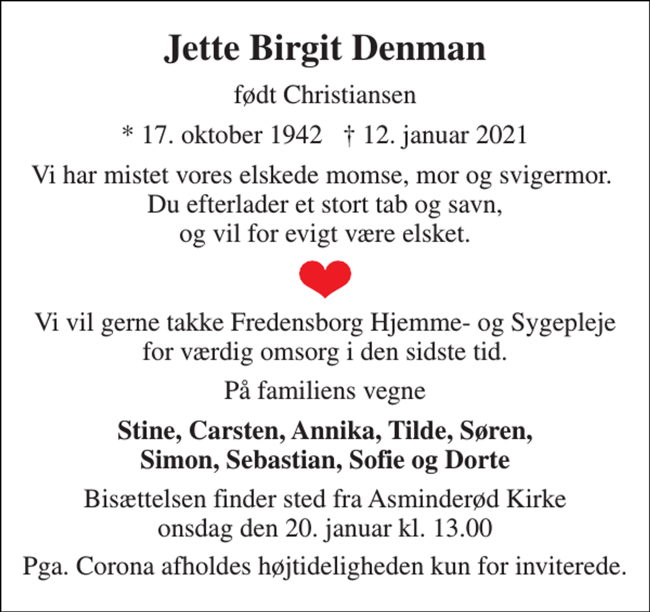 <p>Jette Birgit Denman<br />født Christiansen<br />*​ 17. oktober 1942​ †​ 12. januar 2021<br />Vi har mistet vores elskede momse, mor og svigermor. Du efterlader et stort tab og savn, og vil for evigt være elsket.<br />Vi vil gerne takke Fredensborg Hjemme- og Sygepleje for værdig omsorg i den sidste tid.<br />På familiens vegne<br />Stine, Carsten, Annika, Tilde, Søren, Simon, Sebastian, Sofie og Dorte<br />Bisættelsen​ finder sted fra Asminderød Kirke​ onsdag den 20. januar​ kl. 13.00<br />Pga. Corona afholdes højtideligheden kun for inviterede.</p>