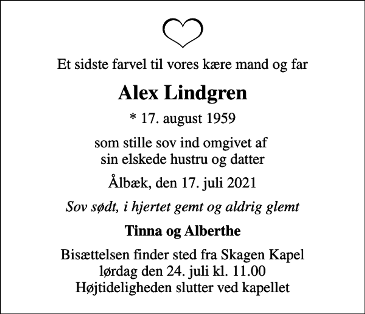 <p>Et sidste farvel til vores kære mand og far<br />Alex Lindgren<br />* 17. august 1959<br />som stille sov ind omgivet af sin elskede hustru og datter<br />Ålbæk, den 17. juli 2021<br />Sov sødt, i hjertet gemt og aldrig glemt<br />Tinna og Alberthe<br />Bisættelsen finder sted fra Skagen Kapel lørdag den 24. juli kl. 11.00 Højtideligheden slutter ved kapellet</p>