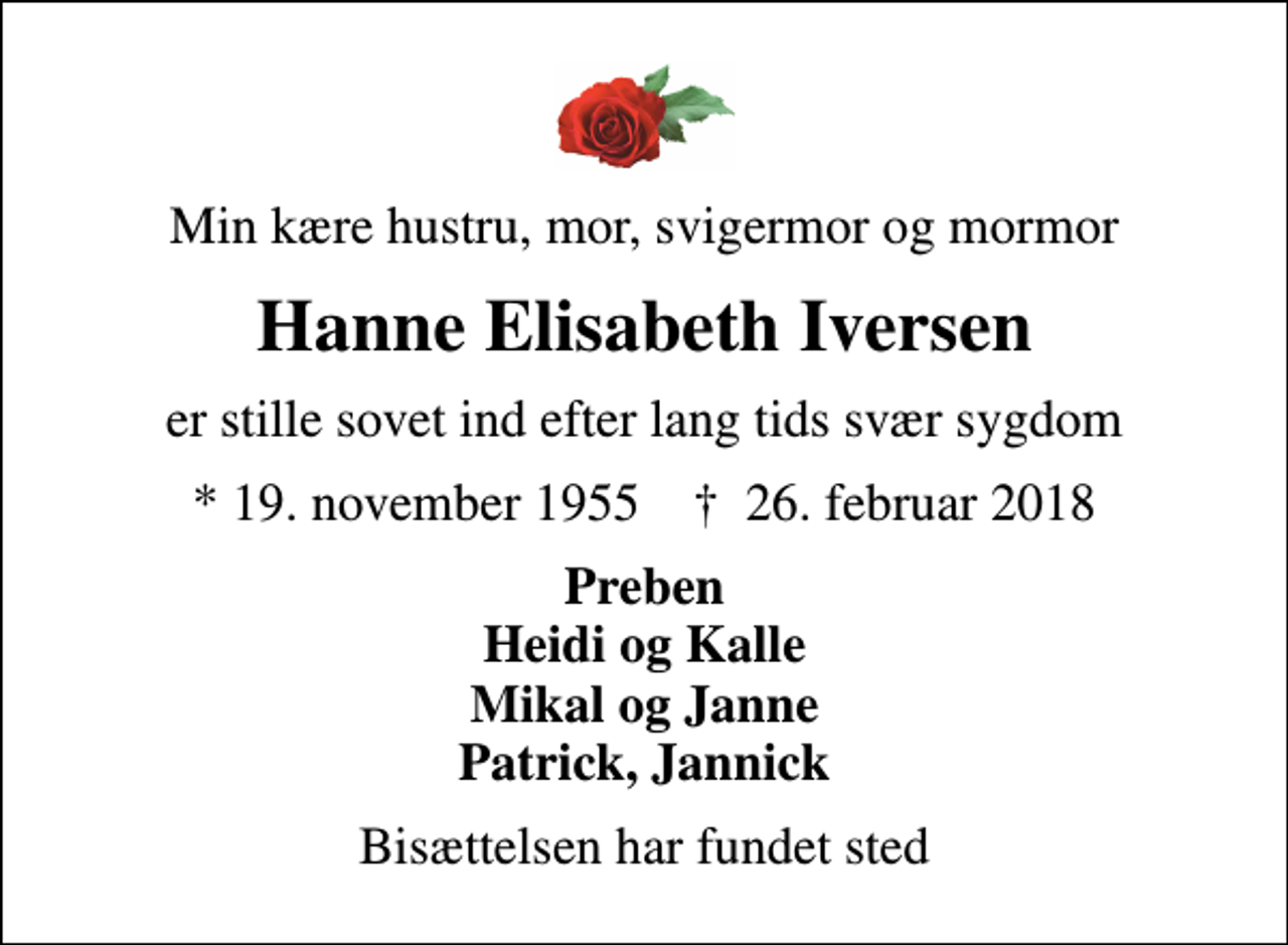 <p>Min kære hustru, mor, svigermor og mormor<br />Hanne Elisabeth Iversen<br />er stille sovet ind efter lang tids svær sygdom<br />* 19. november 1955 ✝ 26. februar 2018<br />Preben Heidi og Kalle Mikal og Janne Patrick, Jannick<br />Bisættelsen har fundet sted</p>