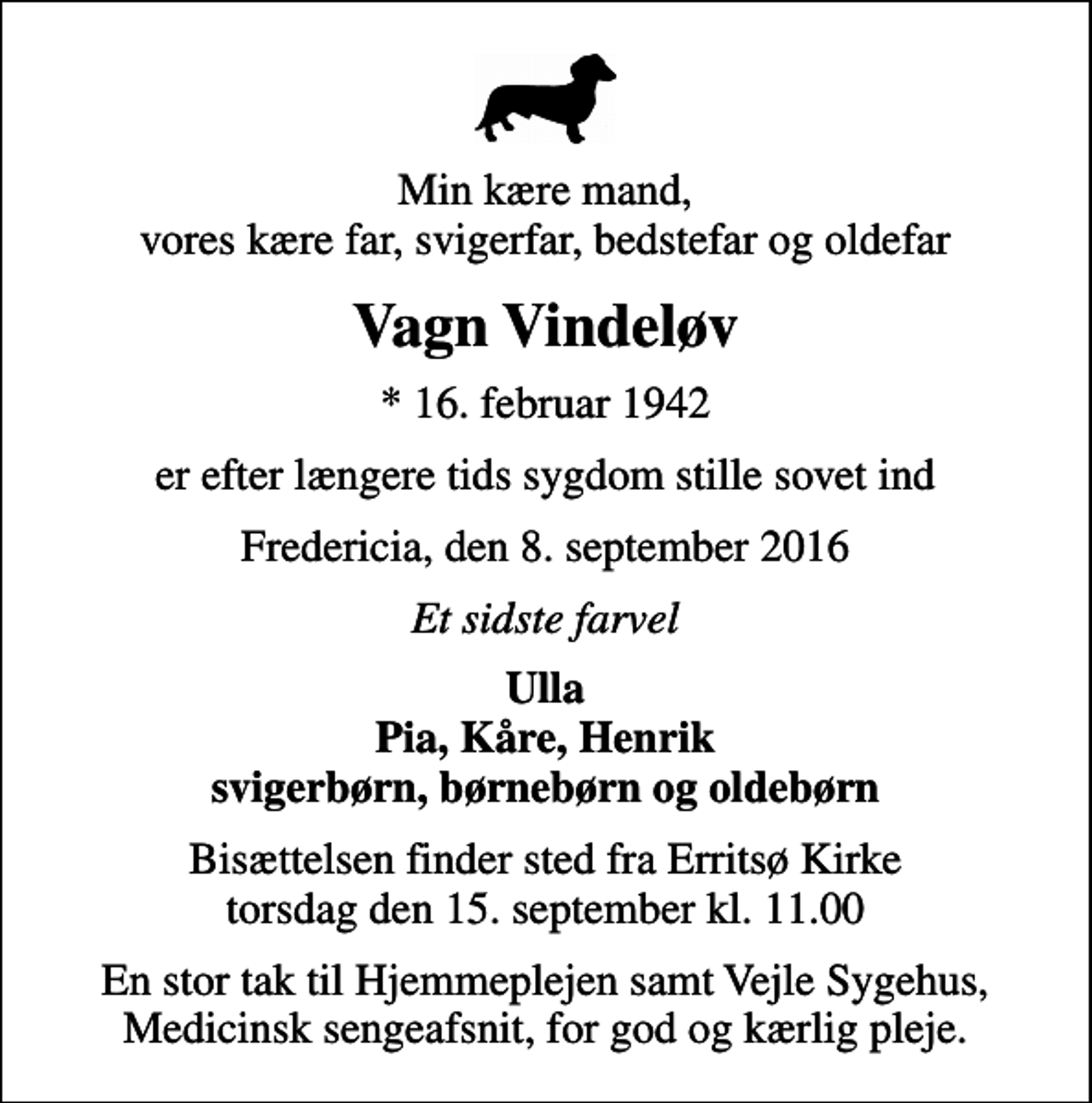 <p>Min kære mand, vores kære far, svigerfar, bedstefar og oldefar<br />Vagn Vindeløv<br />* 16. februar 1942<br />er efter længere tids sygdom stille sovet ind<br />Fredericia, den 8. september 2016<br />Et sidste farvel<br />Ulla Pia, Kåre, Henrik svigerbørn, børnebørn og oldebørn<br />Bisættelsen finder sted fra Erritsø Kirke torsdag den 15. september kl. 11.00<br />En stor tak til Hjemmeplejen samt Vejle Sygehus, Medicinsk sengeafsnit, for god og kærlig pleje.</p>