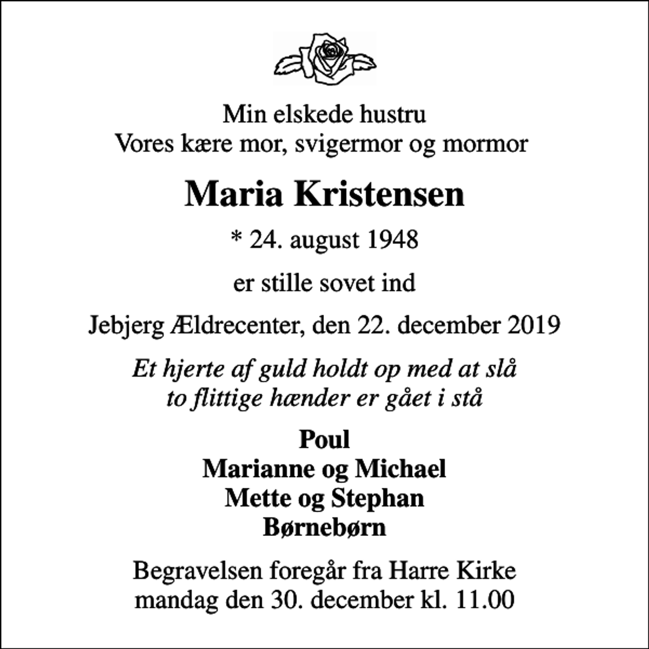<p>Min elskede hustru Vores kære mor, svigermor og mormor<br />Maria Kristensen<br />* 24. august 1948<br />er stille sovet ind<br />Jebjerg Ældrecenter, den 22. december 2019<br />Et hjerte af guld holdt op med at slå to flittige hænder er gået i stå<br />Poul Marianne og Michael Mette og Stephan Børnebørn<br />Begravelsen foregår fra Harre Kirke mandag den 30. december kl. 11.00</p>