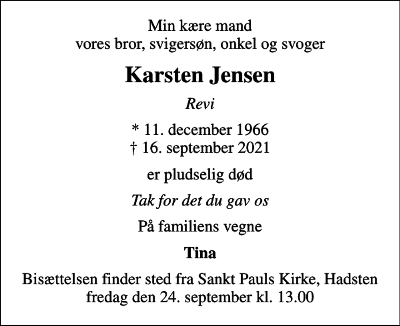 <p>Min kære mand vores bror, svigersøn, onkel og svoger<br />Karsten Jensen<br />Revi<br />* 11. december 1966<br />✝ 16. september 2021<br />er pludselig død<br />Tak for det du gav os<br />På familiens vegne<br />Tina<br />Bisættelsen finder sted fra Sankt Pauls Kirke, Hadsten fredag den 24. september kl. 13.00</p>