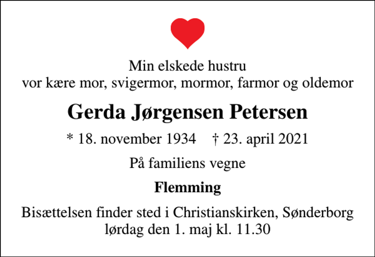 <p>Min elskede hustru vor kære mor, svigermor, mormor, farmor og oldemor<br />Gerda Jørgensen Petersen<br />* 18. november 1934 ✝ 23. april 2021<br />På familiens vegne<br />Flemming<br />Bisættelsen finder sted i Christianskirken, Sønderborg lørdag den 1. maj kl. 11.30</p>