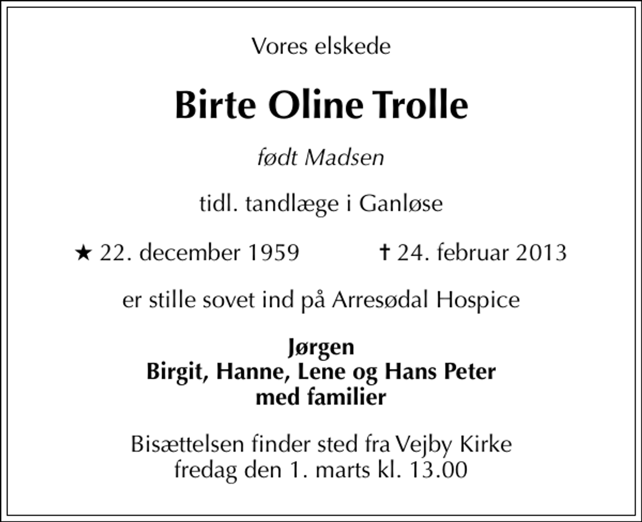 <p>Vores elskede<br />Birte Oline Trolle<br />født Madsen<br />tidl. tandlæge i Ganløse<br />* 22. december 1959 ✝ 24. februar 2013<br />er stille sovet ind på Arresødal Hospice<br />Jørgen Birgit, Hanne, Lene og Hans Peter med familier<br />Bisættelsen finder sted fra Vejby Kirke fredag den 1. marts kl. 13.00</p>