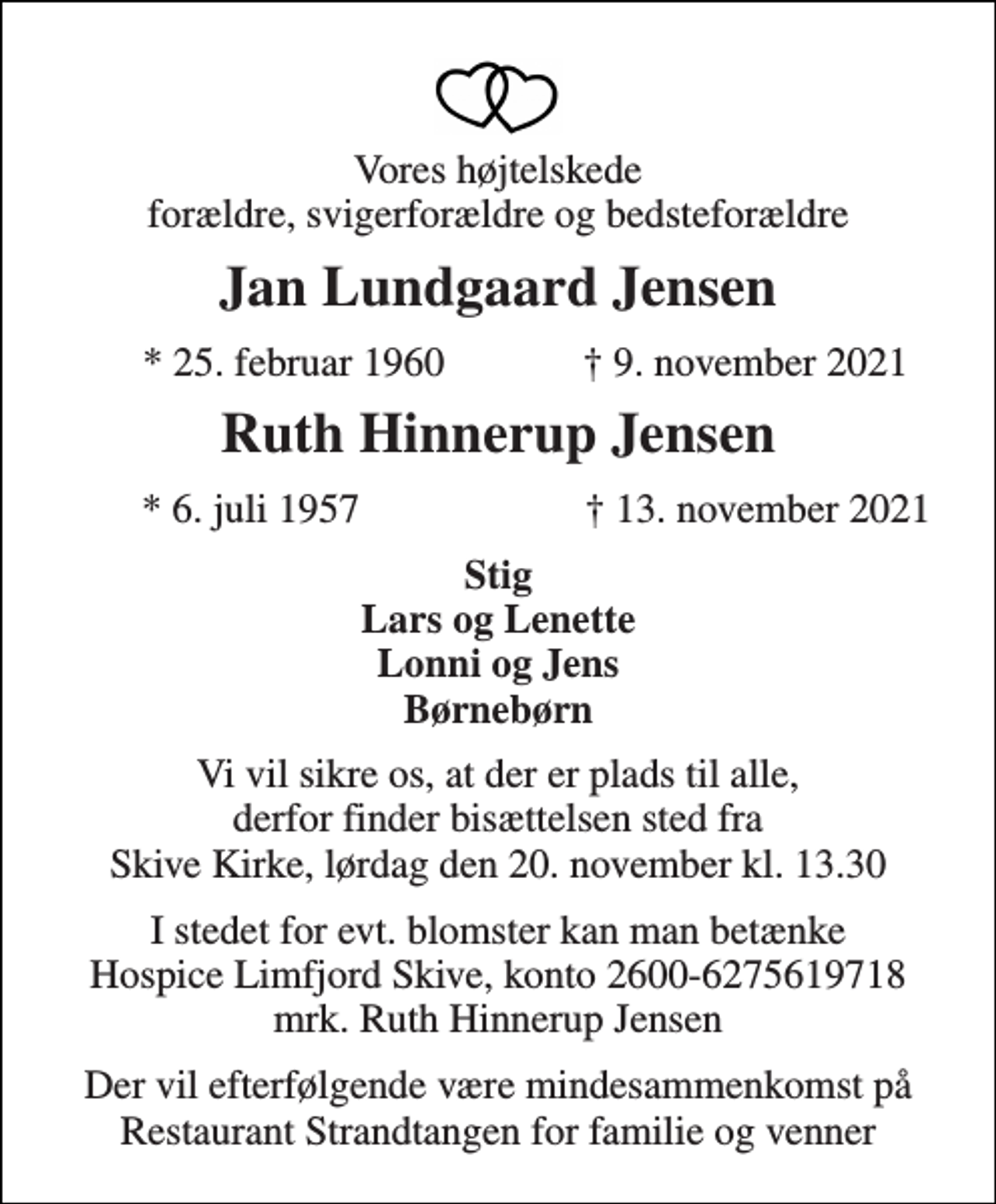 <p>Vores højtelskede forældre, svigerforældre og bedsteforældre<br />Jan Lundgaard Jensen<br />*​ 25. februar 1960<br />†​ 9. november 2021<br />Ruth Hinnerup Jensen<br />* 6. juli 1957<br />† 13. november 2021<br />Stig Lars og Lenette Lonni og Jens Børnebørn<br />Vi vil sikre os, at der er plads til alle, derfor finder bisættelsen sted fra Skive Kirke, lørdag den 20. november kl. 13.30<br />I stedet for evt. blomster kan man betænke Hospice Limfjord Skive, konto 2600-6275619718 mrk. Ruth Hinnerup Jensen<br />Der vil efterfølgende være mindesammenkomst på Restaurant Strandtangen for familie og venner</p>