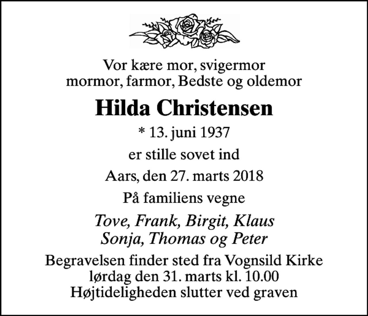 <p>Vor kære mor, svigermor mormor, farmor, Bedste og oldemor<br />Hilda Christensen<br />* 13. juni 1937<br />er stille sovet ind<br />Aars, den 27. marts 2018<br />På familiens vegne<br />Tove, Frank, Birgit, Klaus Sonja, Thomas og Peter<br />Begravelsen har fundet sted Tak for blomster og venlig deltagelse</p>