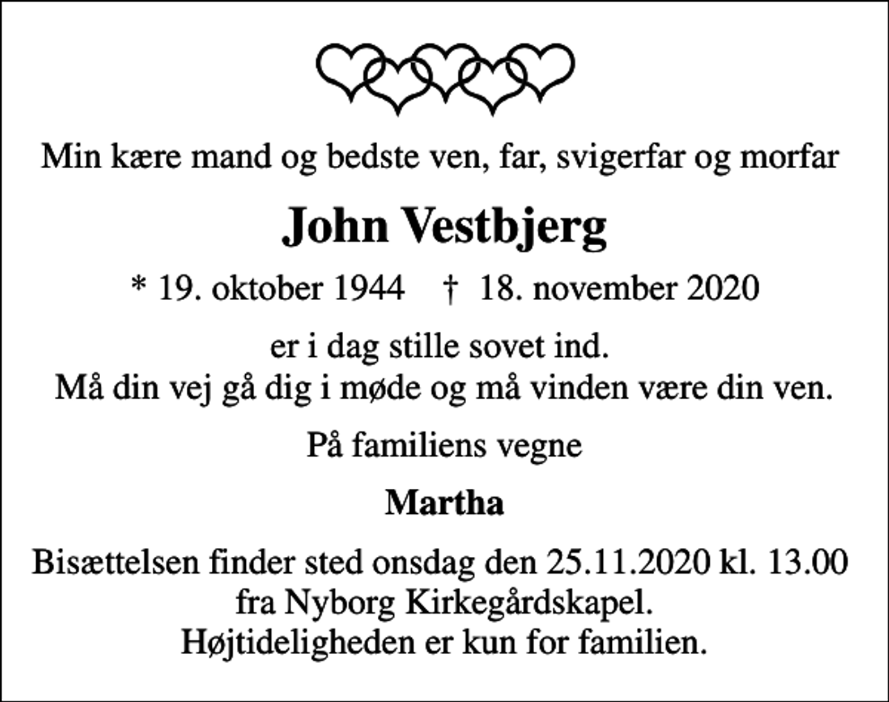 <p>Min kære mand og bedste ven, far, svigerfar og morfar<br />John Vestbjerg<br />* 19. oktober 1944 ✝ 18. november 2020<br />er i dag stille sovet ind. Må din vej gå dig i møde og må vinden være din ven.<br />På familiens vegne<br />Martha<br />Bisættelsen finder sted onsdag den 25.11.2020 kl. 13.00 fra Nyborg Kirkegårdskapel. Højtideligheden er kun for familien.</p>