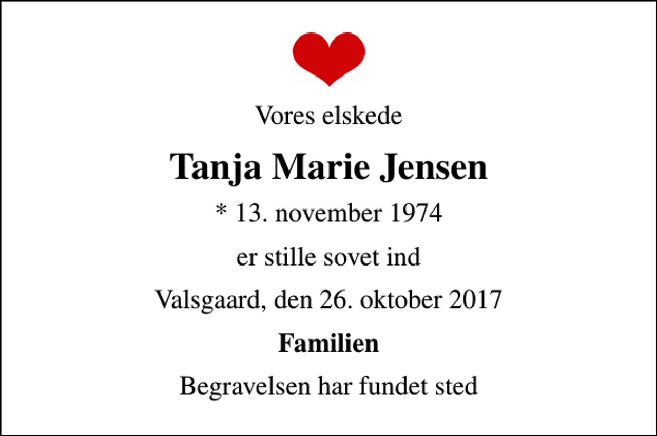 <p>Vores elskede<br />Tanja Marie Jensen<br />* 13. november 1974<br />er stille sovet ind<br />Valsgaard, den 26. oktober 2017<br />Familien<br />Begravelsen har fundet sted</p>