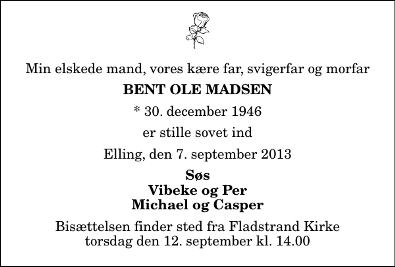 <p>Min elskede mand, vores kære far, svigerfar og morfar<br />Bent Ole Madsen<br />* 30. december 1946<br />er stille sovet ind<br />Elling, den 7. september 2013<br />Søs Vibeke og Per Michael og Casper<br />Bisættelsen finder sted fra Fladstrand Kirke torsdag den 12. september kl. 14.00</p>