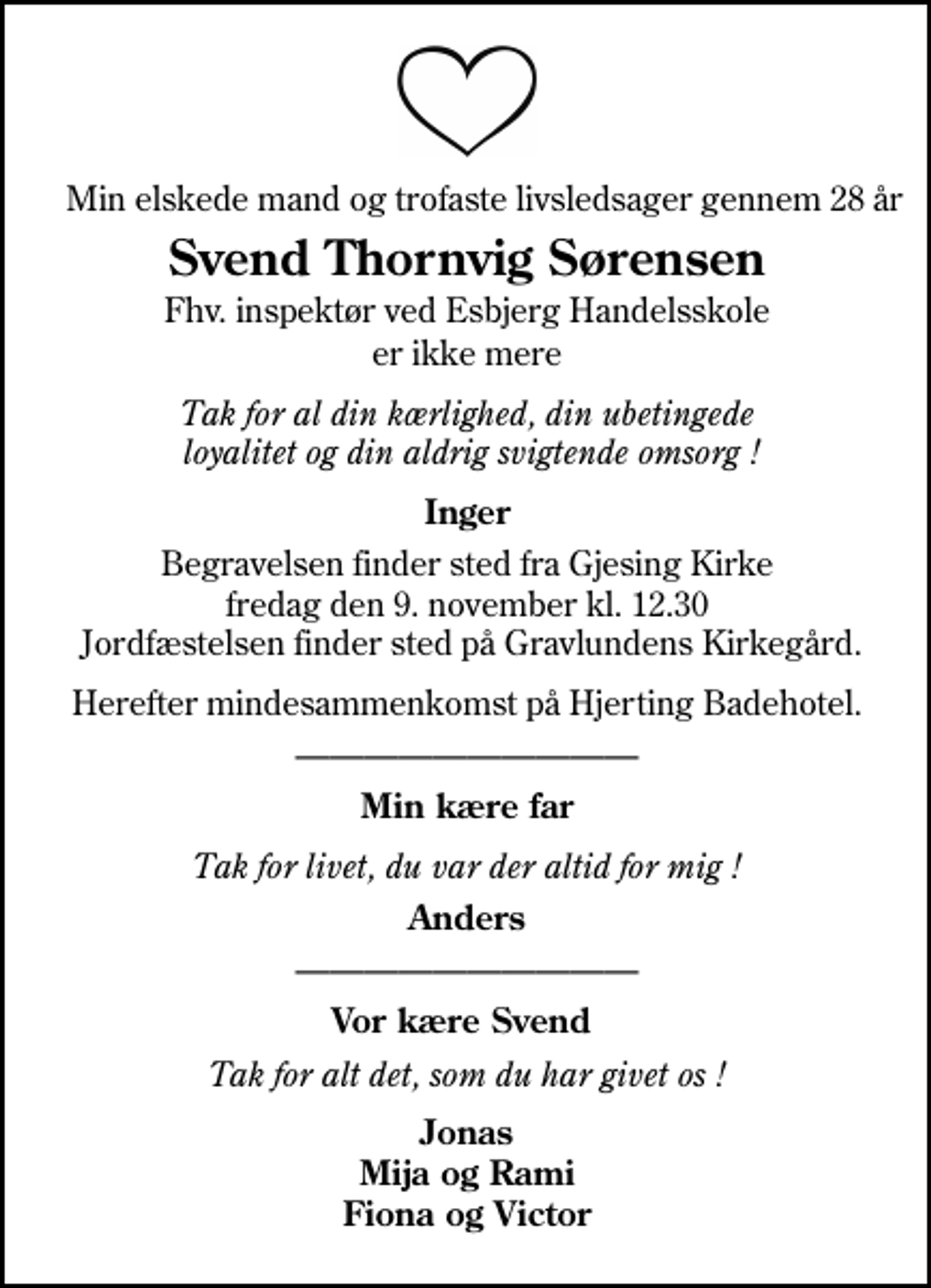<p>Min elskede mand og trofaste livsledsager gennem 28 år<br />Svend Thornvig Sørensen<br />Fhv. inspektør ved Esbjerg Handelsskole<br />er ikke mere<br />Tak for al din kærlighed, din ubetingede loyalitet og din aldrig svigtende omsorg !<br />Inger<br />Begravelsen finder sted fra Gjesing Kirke fredag den 9. november kl. 12.30 Jordfæstelsen finder sted på Gravlundens kirkegård.<br />Herefter mindesammenkomst på Hjerting Badehotel.<br />Min kære far<br />Tak for livet, du var der altid for mig !<br />Anders<br />Vor kære Svend<br />Tak for alt det, som du har givet os !<br />Jonas Mija og Rami Fiona og Victor</p>