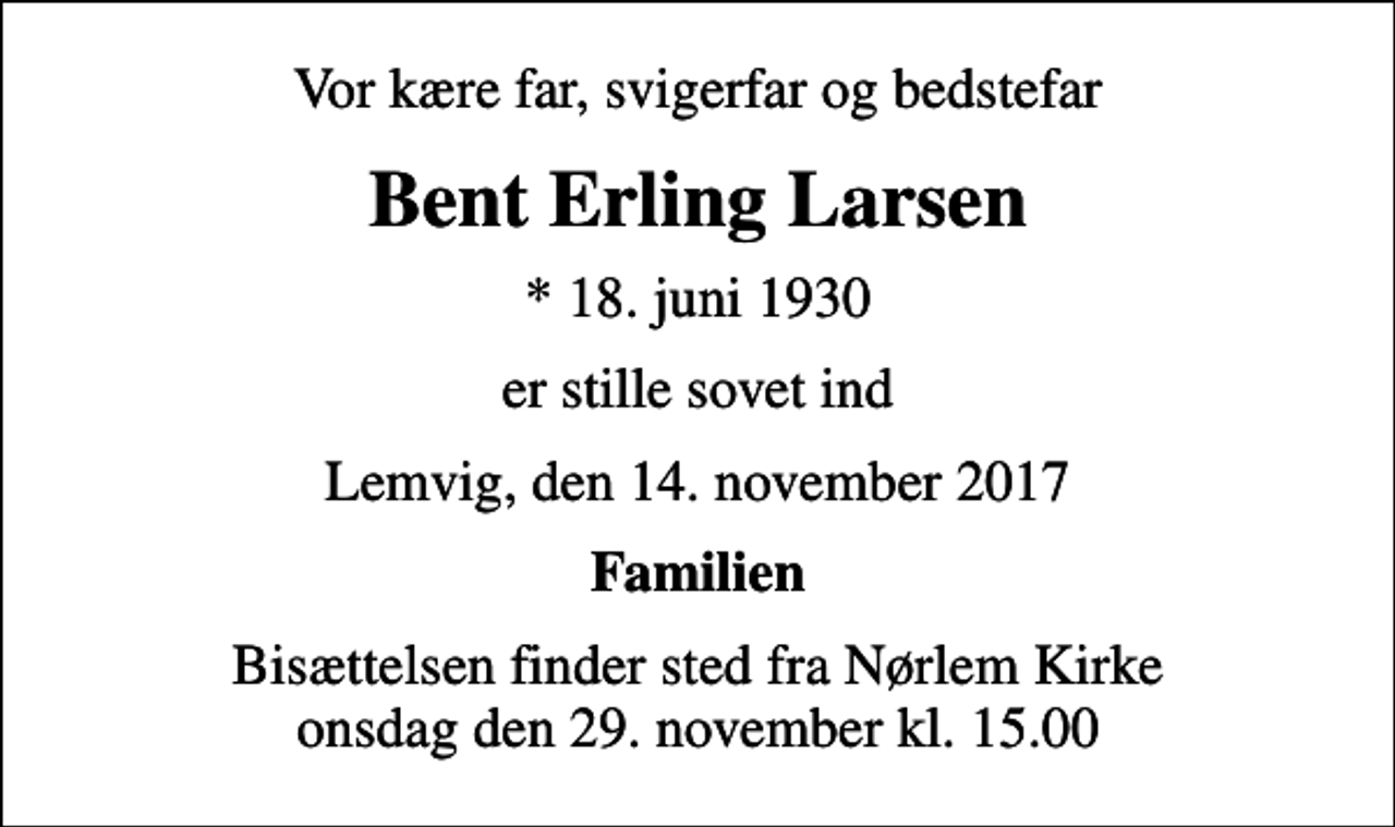 <p>Vor kære far, svigerfar og bedstefar<br />Bent Erling Larsen<br />* 18. juni 1930<br />er stille sovet ind<br />Lemvig, den 14. november 2017<br />Familien<br />Bisættelsen finder sted fra Nørlem Kirke onsdag den 29. november kl. 15.00</p>