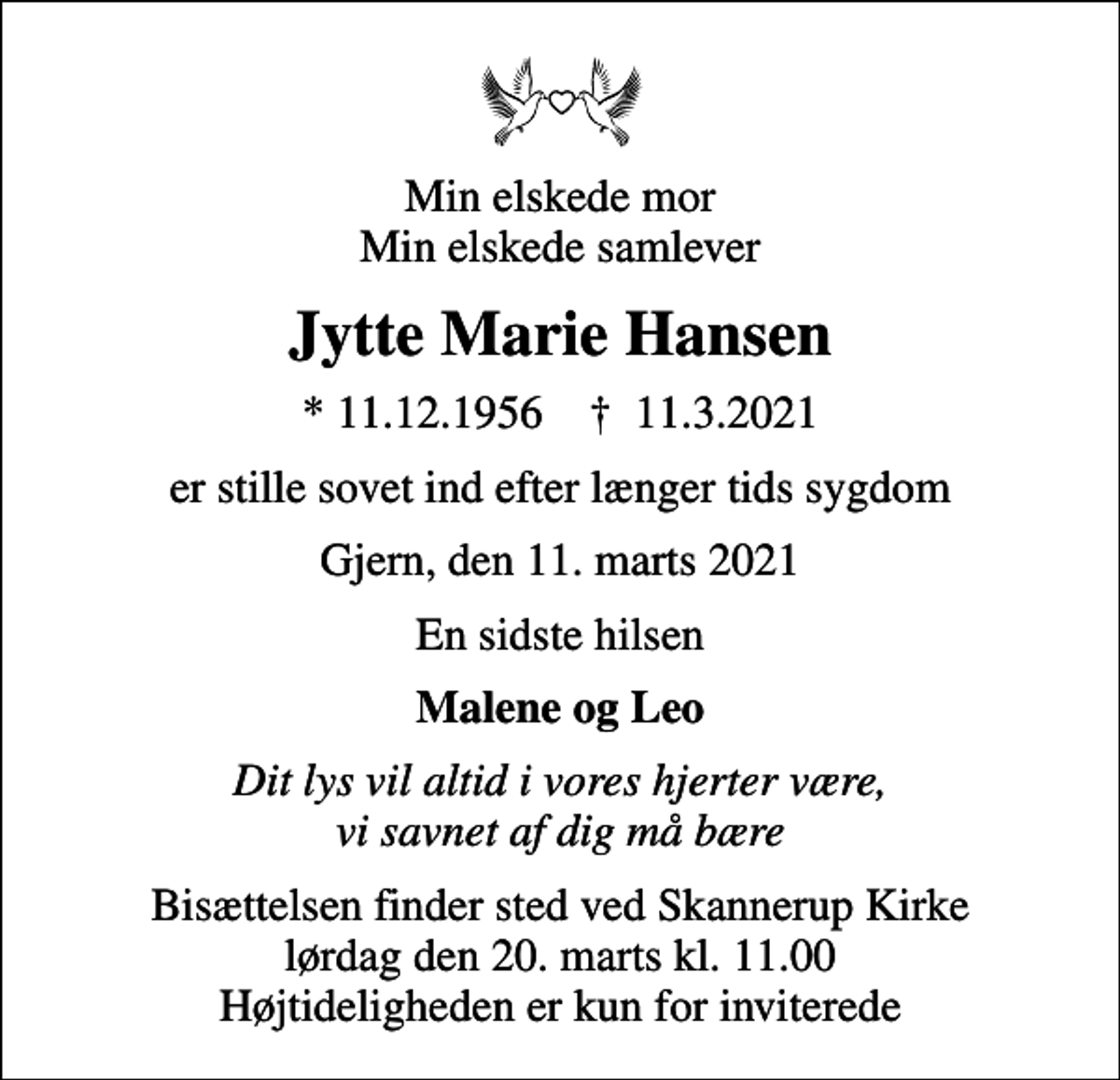 <p>Min elskede mor Min elskede samlever<br />Jytte Marie Hansen<br />* 11.12.1956 ✝ 11.3.2021<br />er stille sovet ind efter længer tids sygdom<br />Gjern, den 11. marts 2021<br />En sidste hilsen<br />Malene og Leo<br />Dit lys vil altid i vores hjerter være, vi savnet af dig må bære<br />Bisættelsen finder sted ved Skannerup Kirke lørdag den 20. marts kl. 11.00 Højtideligheden er kun for inviterede</p>