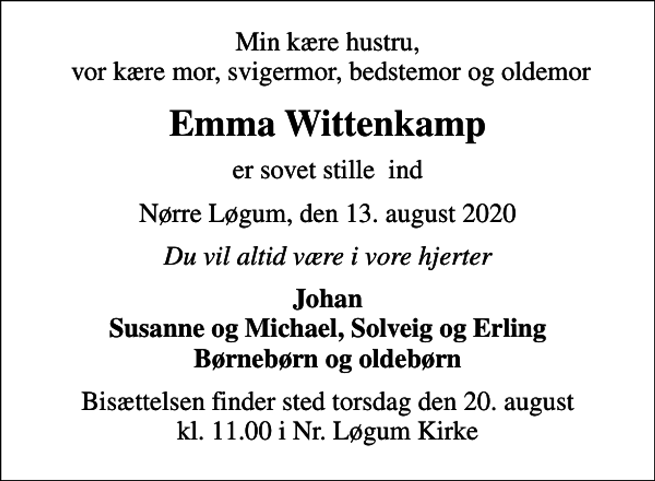 <p>Min kære hustru, vor kære mor, svigermor, bedstemor og oldemor<br />Emma Wittenkamp<br />er sovet stille ind<br />Nørre Løgum, den 13. august 2020<br />Du vil altid være i vore hjerter<br />Johan Susanne og Michael, Solveig og Erling Børnebørn og oldebørn<br />Bisættelsen finder sted torsdag den 20. august kl. 11.00 i Nr. Løgum Kirke</p>