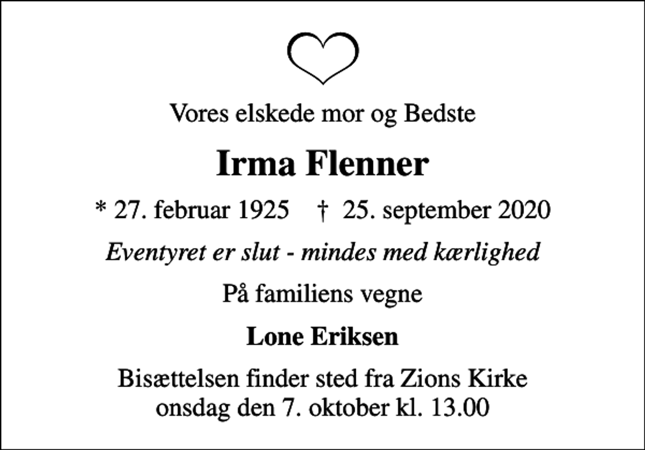 <p>Vores elskede mor og Bedste<br />Irma Flenner<br />* 27. februar 1925 ✝ 25. september 2020<br />Eventyret er slut - mindes med kærlighed<br />På familiens vegne<br />Lone Eriksen<br />Bisættelsen finder sted fra Zions Kirke onsdag den 7. oktober kl. 13.00</p>
