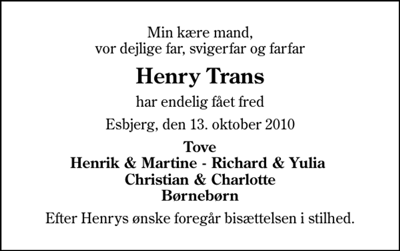 <p>Min kære mand, vor dejlige far, svigerfar og farfar<br />Henry Trans<br />har endelig fået fred<br />Esbjerg, den 13. oktober 2010<br />Tove Henrik &amp; Martine - Richard &amp; Yulia Christian &amp; Charlotte Børnebørn<br />Efter Henrys ønske foregår bisættelsen i stilhed.</p>