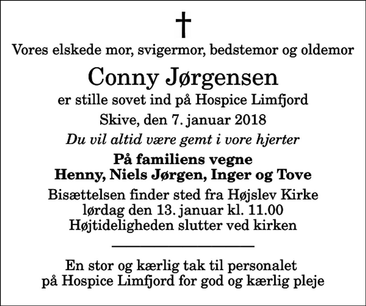 <p>Vores elskede mor, svigermor, bedstemor og oldemor<br />Conny Jørgensen<br />er stille sovet ind på Hospice Limfjord<br />Skive, den 7. januar 2018<br />Du vil altid være gemt i vore hjerter<br />På familiens vegne Henny, Niels Jørgen, Inger og Tove<br />Bisættelsen finder sted fra Højslev Kirke lørdag den 13. januar kl. 11.00 Højtideligheden slutter ved kirken<br />En stor og kærlig tak til personalet på Hospice Limfjord for god og kærlig pleje</p>