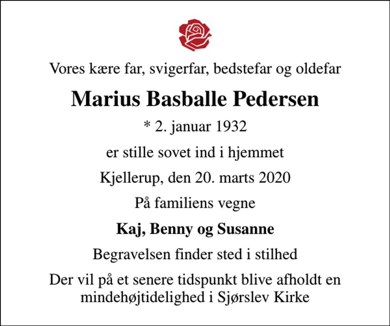 <p>Vores kære far, svigerfar, bedstefar og oldefar<br />Marius Basballe Pedersen<br />* 2. januar 1932<br />er stille sovet ind i hjemmet<br />Kjellerup, den 20. marts 2020<br />På familiens vegne<br />Kaj, Benny og Susanne<br />Begravelsen finder sted i stilhed<br />Der vil på et senere tidspunkt blive afholdt en mindehøjtidelighed i Sjørslev Kirke</p>