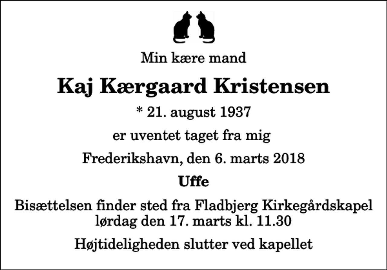 <p>Min kære mand<br />Kaj Kærgaard Kristensen<br />* 21. august 1937<br />er uventet taget fra mig<br />Frederikshavn, den 6. marts 2018<br />Uffe<br />Bisættelsen finder sted fra Fladbjerg Kirkegårdskapel lørdag den 17. marts kl. 11.30 Højtideligheden slutter ved kapellet</p>