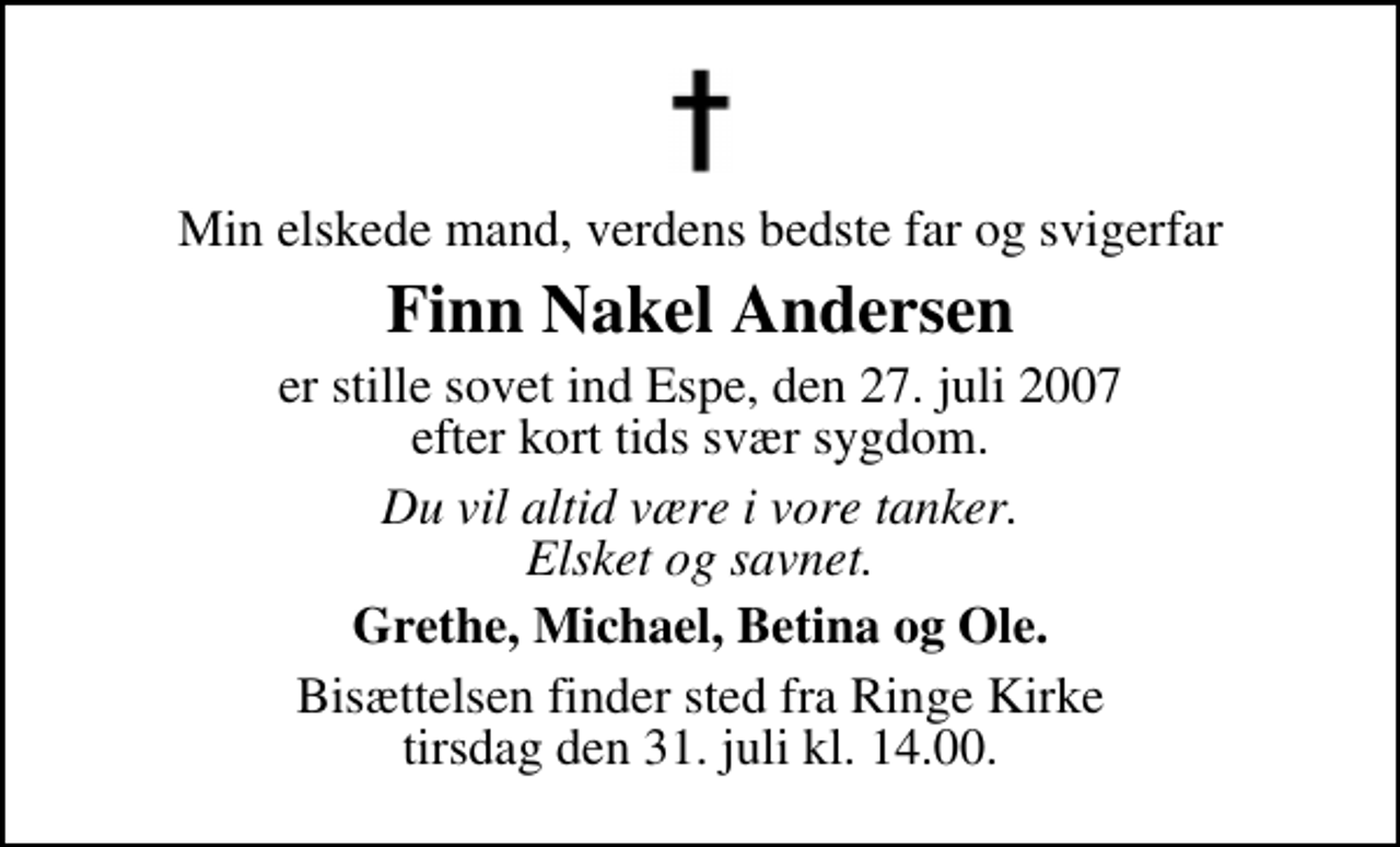 <p>Min elskede mand, verdens bedste far og svigerfar<br />Finn Nakel Andersen<br />er stille sovet ind Espe, den 27. juli 2007 efter kort tids svær sygdom.<br />Du vil altid være i vore tanker. Elsket og savnet.<br />Grethe, Michael, Betina og Ole.<br />Bisættelsen finder sted fra Ringe Kirke tirsdag den 31. juli kl. 14.00</p>