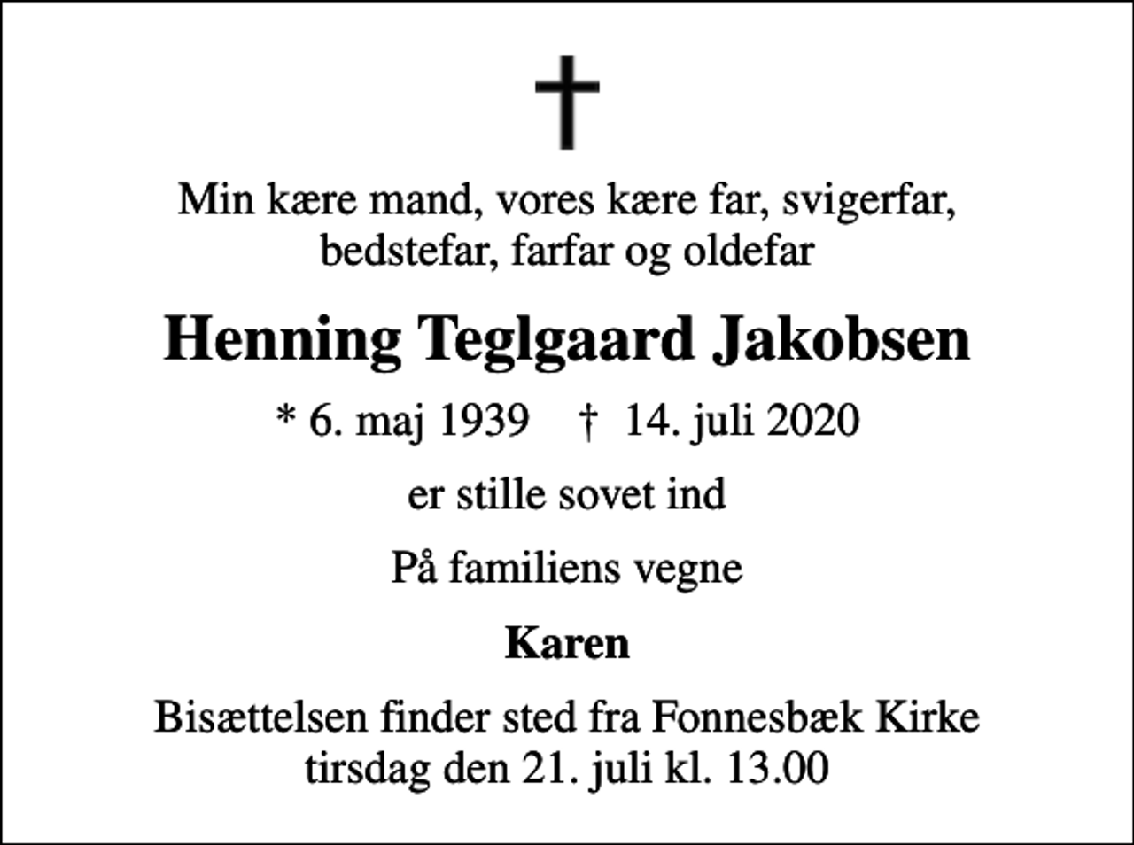 <p>Min kære mand, vores kære far, svigerfar, bedstefar, farfar og oldefar<br />Henning Teglgaard Jakobsen<br />* 6. maj 1939 ✝ 14. juli 2020<br />er stille sovet ind<br />På familiens vegne<br />Karen<br />Bisættelsen finder sted fra Fonnesbæk Kirke tirsdag den 21. juli kl. 13.00</p>