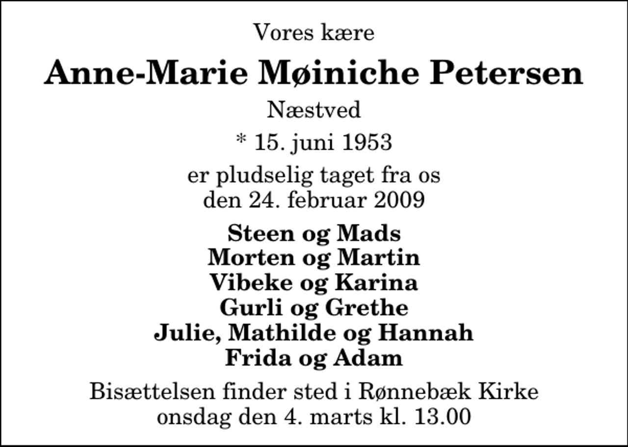 <p>Vores kære<br />Anne-Marie Møiniche Petersen<br />Næstved<br />* 15. juni 1953<br />er pludselig taget fra os den 24. februar 2009<br />Steen og Mads Morten og Martin Vibeke og Karina Gurli og Grethe Julie, Mathilde og Hannah Frida og Adam<br />Bisættelsen finder sted i Rønnebæk Kirke onsdag den 4. marts kl. 13.00</p>