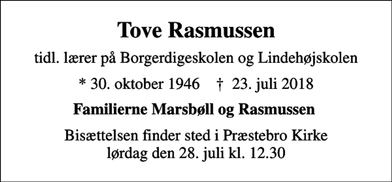 <p>Tove Rasmussen<br />tidl. lærer på Borgerdigeskolen og Lindehøjskolen<br />* 30. oktober 1946 ✝ 23. juli 2018<br />Familierne Marsbøll og Rasmussen<br />Bisættelsen finder sted i Præstebro Kirke lørdag den 28. juli kl. 12.30</p>