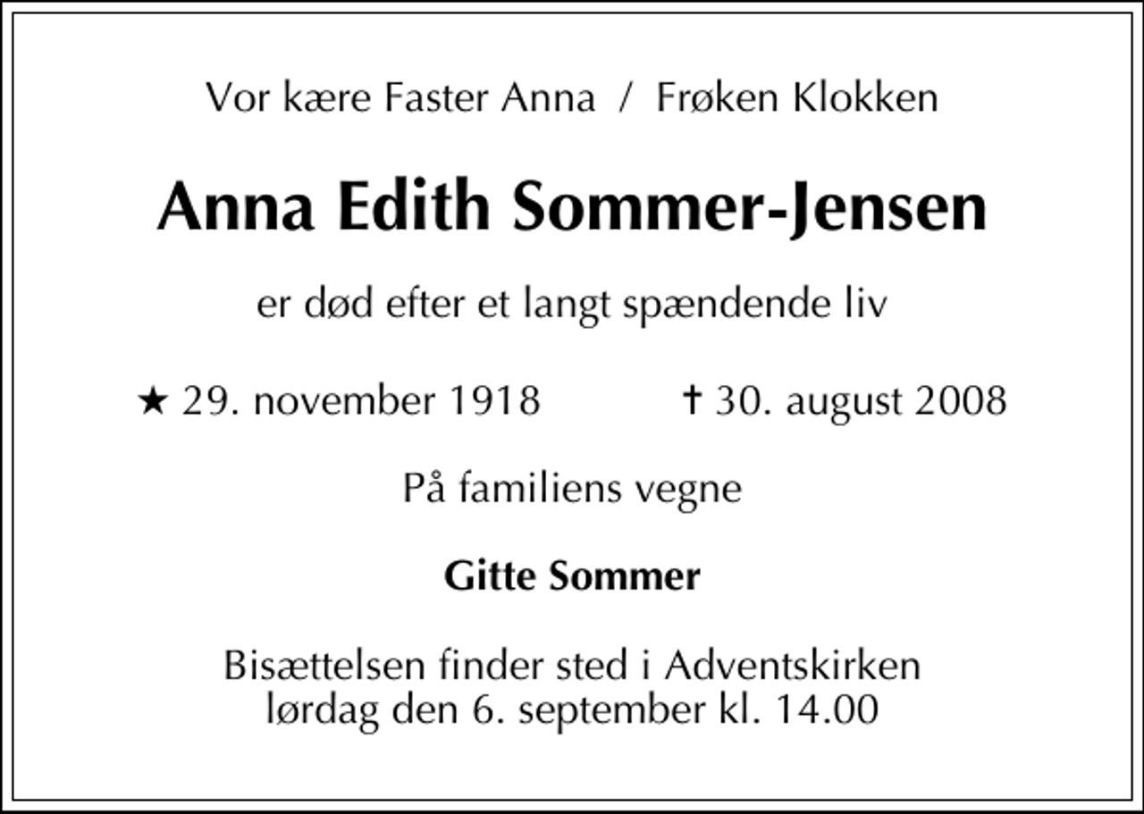 <p>Vor kære Faster Anna / Frøken Klokken<br />Anna Edith Sommer-Jensen<br />er død efter et langt spændende liv<br />* 29. november 1918 ✝ 30. august 2008<br />På familiens vegne<br />Gitte Sommer<br />Bisættelsen finder sted i Adventskirken lørdag den 6. september kl. 14.00</p>