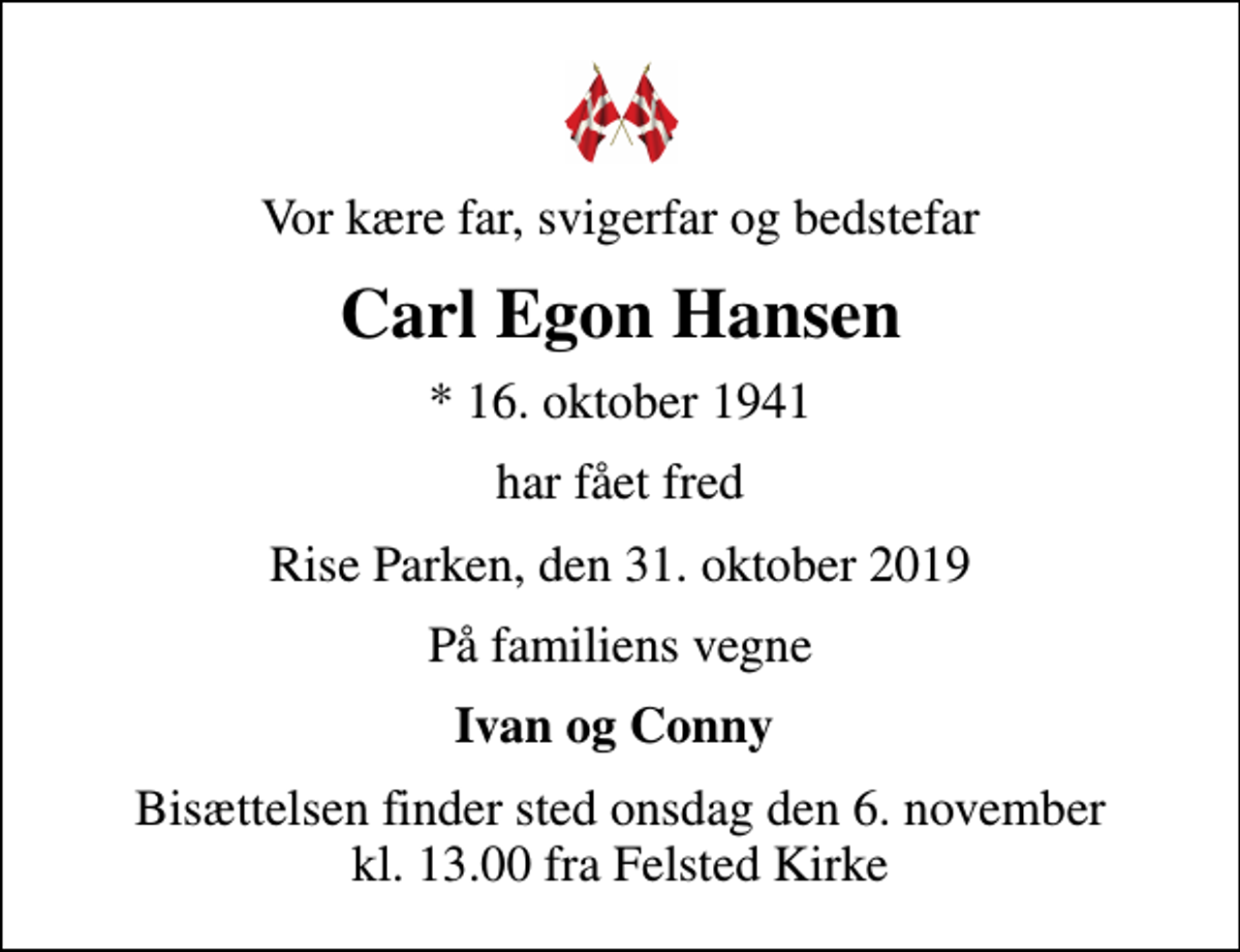<p>Vor kære far, svigerfar og bedstefar<br />Carl Egon Hansen<br />* 16. oktober 1941<br />har fået fred<br />Rise Parken, den 31. oktober 2019<br />På familiens vegne<br />Ivan og Conny<br />Bisættelsen finder sted onsdag den 6. november kl. 13.00 fra Felsted Kirke</p>