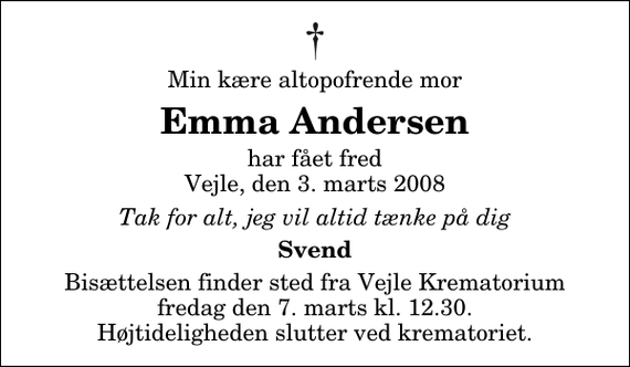 <p>Min kære altopofrende mor<br />Emma Andersen<br />har fået fred Vejle, den 3. marts 2008<br />Tak for alt, jeg vil altid tænke på dig<br />Svend<br />Bisættelsen finder sted fra Skovkapellet fredag den 7. marts kl. 12.30 Højtideligheden slutter ved krematoriet.</p>